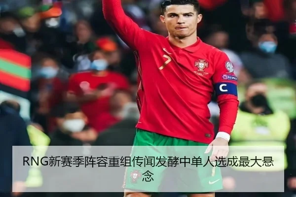 RNG新赛季阵容重组传闻发酵中单人选成最大悬念